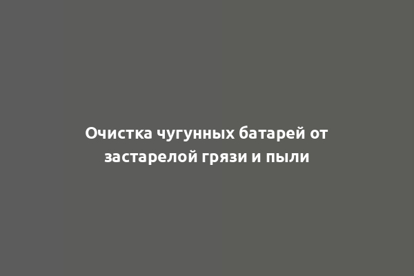 Очистка чугунных батарей от застарелой грязи и пыли