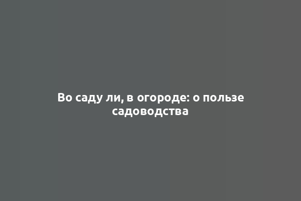 Во саду ли, в огороде: о пользе садоводства